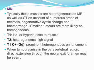 MRI
 Typically these masses are heterogeneous on MRI
as well as CT on account of numerous areas of
necrosis, degenerative cystic change and
haemorrhage . Smaller tumours are more likely be
homogeneous .
• T1: iso- or hyperintense to muscle
• T2: heterogeneous high signal
• T1 C+ (Gd): prominent heterogeneous enhancement
 When tumours arise in the paravertebral region,
direct extension through the neural exit foramen may
be seen .
 