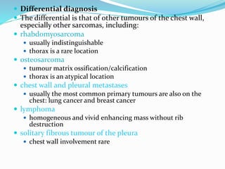 Differential diagnosis
 The differential is that of other tumours of the chest wall,
especially other sarcomas, including:
 rhabdomyosarcoma
 usually indistinguishable
 thorax is a rare location
 osteosarcoma
 tumour matrix ossification/calcification
 thorax is an atypical location
 chest wall and pleural metastases
 usually the most common primary tumours are also on the
chest: lung cancer and breast cancer
 lymphoma
 homogeneous and vivid enhancing mass without rib
destruction
 solitary fibrous tumour of the pleura
 chest wall involvement rare
 