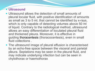  Ultrasound
 Ultrasound allows the detection of small amounts of
pleural locular fluid, with positive identification of amounts
as small as 3 to 5 ml, that cannot be identified by x-rays,
which is only capable of detecting volumes above 50 ml
of liquid. Contrary to the radiological method, ultrasound
allows an easy differentiation of loculated pleural fluid
and thickened pleura. Moreover, it is effective in
guiding thoracentesis (thoracocentesis), even in small
fluid collections .
 The ultrasound image of pleural effusion is characterised
by an echo-free space between the visceral and parietal
pleura. Septations may be seen in the pleural fluid, and
may indicate underlying infection but can be seen in
chylothorax or haemothorax
 