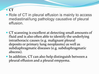  CT
 Role of CT in pleural effusion is mainly to access
mediastinal/lung pathology causative of pleural
effusion.
 CT scanning is excellent at detecting small amounts of
fluid and is also often able to identify the underlying
intrathoracic causes (e.g. malignant pleural
deposits or primary lung neoplasms) as well as
subdiaphragmatic diseases (e.g. subdiaphragmatic
abscess).
 In addition, CT can also help distinguish between a
pleural effusion and a pleural empyema.
 