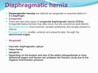 Diaphragmatic hernia
 Diaphragmatic hernias are defined as congenital or acquired defect in
the diaphragm.
 Congenital
 There are two main types of congenital diaphragmatic hernia (CDH)s.
Congenital hiatus hernias may also occur, but are uncommon and distinct.
• Bochdalek hernia: most common, located posteriorly and usually present in
infancy
• Morgagni hernia: smaller, anterior and presents later, through the
sternocostal angles.
• Acquired
• traumatic diaphragmatic rupture
• hiatus hernia
• iatrogenic
 Depending on the location and size of the defect retroperitoneal or intra-
abdominal organs and tissues can prolapse into thoracic cavity due to the
negative intra-thoracic pressure.
 