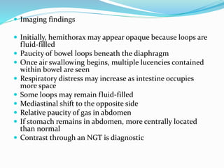  Imaging findings
 Initially, hemithorax may appear opaque because loops are
fluid-filled
 Paucity of bowel loops beneath the diaphragm
 Once air swallowing begins, multiple lucencies contained
within bowel are seen
 Respiratory distress may increase as intestine occupies
more space
 Some loops may remain fluid-filled
 Mediastinal shift to the opposite side
 Relative paucity of gas in abdomen
 If stomach remains in abdomen, more centrally located
than normal
 Contrast through an NGT is diagnostic
 