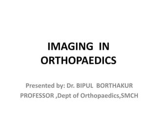 IMAGING IN
ORTHOPAEDICS
Presented by: Dr. BIPUL BORTHAKUR
PROFESSOR ,Dept of Orthopaedics,SMCH
 