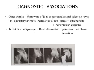 DIAGNOSTIC ASSOCIATIONS
• Osteoarthritis -Narrowing of joint space+subchondral sclerosis +cyst
– Inflammatory arthritis -Narrowing of joint space + osteoporosis
+ periarticular erosions
– Infection / malignancy - Bone destruction + periosteal new bone
formation
 
