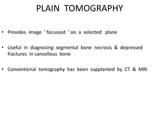 PLAIN TOMOGRAPHY
• Provides image ‘ focussed ‘ on a selected plane
• Useful in diagnosing segmental bone necrosis & depressed
fractures in cancellous bone
• Conventional tomography has been supplanted by CT & MRI
 