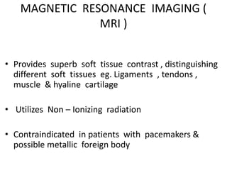 MAGNETIC RESONANCE IMAGING (
MRI )
• Provides superb soft tissue contrast , distinguishing
different soft tissues eg. Ligaments , tendons ,
muscle & hyaline cartilage
• Utilizes Non – Ionizing radiation
• Contraindicated in patients with pacemakers &
possible metallic foreign body
 