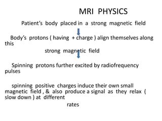 MRI PHYSICS
Patient’s body placed in a strong magnetic field
Body’s protons ( having + charge ) align themselves along
this
strong magnetic field
Spinning protons further excited by radiofrequency
pulses
spinning positive charges induce their own small
magnetic field , & also produce a signal as they relax (
slow down ) at different
rates
 
