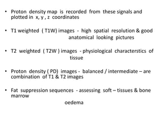 • Proton density map is recorded from these signals and
plotted in x, y , z coordinates
• T1 weighted ( T1W) images - high spatial resolution & good
anatomical looking pictures
• T2 weighted ( T2W ) images - physiological characterstics of
tissue
• Proton density ( PD) images - balanced / intermediate – are
combination of T1 & T2 images
• Fat suppression sequences - assessing soft – tissues & bone
marrow
oedema
 