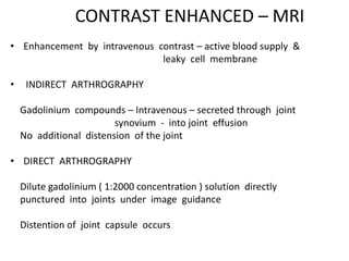 CONTRAST ENHANCED – MRI
• Enhancement by intravenous contrast – active blood supply &
leaky cell membrane
• INDIRECT ARTHROGRAPHY
Gadolinium compounds – Intravenous – secreted through joint
synovium - into joint effusion
No additional distension of the joint
• DIRECT ARTHROGRAPHY
Dilute gadolinium ( 1:2000 concentration ) solution directly
punctured into joints under image guidance
Distention of joint capsule occurs
 