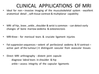 CLINICAL APPILICATIONS OF MRI
• Ideal for non – invasive imaging of the musculoskeletal system - excellent
anatomical detail , soft tissue contrast & multiplanar capability
• MRI of hip , knee , ankle , shoulder & wrist is common - can detect early
changes of bone marrow oedema & osteonecrosis
• MRI Knee - for meniscal tears & cruciate ligament injuries
• Fat suppresion sequences – extent of perilesional oedema & IV contrast –
active part of the tumour ( it distinguish vascular from avascular tissues
• Direct MRI arthrography - distent joint capsule
diagnose labral tears in shoulder & hip
ankle – assess integrity of the capsular ligaments
 