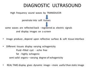 DIAGNOSTIC ULTRASOUND
High frequency sound waves by TRANSDUCER
penetrate into soft tissues
some waves are reflected back - registered as electric signals
and display images on a screen
• Image produce , depend upon reflective surface & soft tissue interface
• Different tissues display varying echogenicity
Fluid –filled cyst - echo free
fat - highly echogenic
semi solid organs – varying degree of echogenicity
• REAL TIME display gives dynamic image – more useful than static image
 