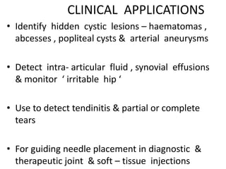 CLINICAL APPLICATIONS
• Identify hidden cystic lesions – haematomas ,
abcesses , popliteal cysts & arterial aneurysms
• Detect intra- articular fluid , synovial effusions
& monitor ‘ irritable hip ‘
• Use to detect tendinitis & partial or complete
tears
• For guiding needle placement in diagnostic &
therapeutic joint & soft – tissue injections
 