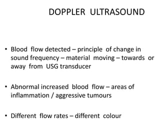 DOPPLER ULTRASOUND
• Blood flow detected – principle of change in
sound frequency – material moving – towards or
away from USG transducer
• Abnormal increased blood flow – areas of
inflammation / aggressive tumours
• Different flow rates – different colour
 