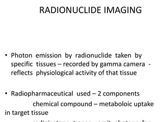 RADIONUCLIDE IMAGING
• Photon emission by radionuclide taken by
specific tissues – recorded by gamma camera -
reflects physiological activity of that tissue
• Radiopharmaceutical used – 2 components
chemical compound – metaboloic uptake
in target tissue
 