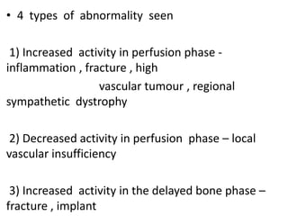 • 4 types of abnormality seen
1) Increased activity in perfusion phase -
inflammation , fracture , high
vascular tumour , regional
sympathetic dystrophy
2) Decreased activity in perfusion phase – local
vascular insufficiency
3) Increased activity in the delayed bone phase –
fracture , implant
 