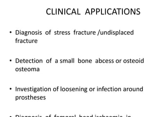 CLINICAL APPLICATIONS
• Diagnosis of stress fracture /undisplaced
fracture
• Detection of a small bone abcess or osteoid
osteoma
• Investigation of loosening or infection around
prostheses
 