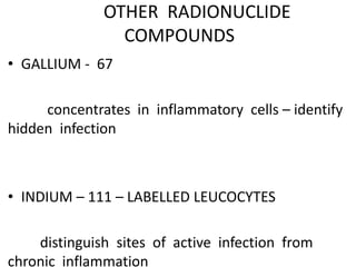 OTHER RADIONUCLIDE
COMPOUNDS
• GALLIUM - 67
concentrates in inflammatory cells – identify
hidden infection
• INDIUM – 111 – LABELLED LEUCOCYTES
distinguish sites of active infection from
chronic inflammation
 