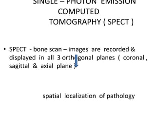 SINGLE – PHOTON EMISSION
COMPUTED
TOMOGRAPHY ( SPECT )
• SPECT - bone scan – images are recorded &
displayed in all 3 orthogonal planes ( coronal ,
sagittal & axial plane )
spatial localization of pathology
 
