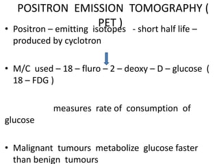 POSITRON EMISSION TOMOGRAPHY (
PET )• Positron – emitting isotopes - short half life –
produced by cyclotron
• M/C used – 18 – fluro – 2 – deoxy – D – glucose (
18 – FDG )
measures rate of consumption of
glucose
• Malignant tumours metabolize glucose faster
than benign tumours
 