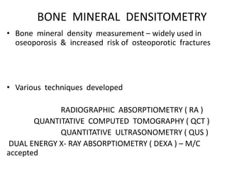 BONE MINERAL DENSITOMETRY
• Bone mineral density measurement – widely used in
oseoporosis & increased risk of osteoporotic fractures
• Various techniques developed
RADIOGRAPHIC ABSORPTIOMETRY ( RA )
QUANTITATIVE COMPUTED TOMOGRAPHY ( QCT )
QUANTITATIVE ULTRASONOMETRY ( QUS )
DUAL ENERGY X- RAY ABSORPTIOMETRY ( DEXA ) – M/C
accepted
 