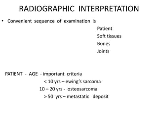 RADIOGRAPHIC INTERPRETATION
• Convenient sequence of examination is
Patient
Soft tissues
Bones
Joints
PATIENT - AGE - important criteria
< 10 yrs – ewing’s sarcoma
10 – 20 yrs - osteosarcoma
> 50 yrs – metastatic deposit
 