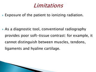  Exposure of the patient to ionizing radiation.
 As a diagnostic tool, conventional radiography
provides poor soft-tissue contrast: for example, it
cannot distinguish between muscles, tendons,
ligaments and hyaline cartilage.
 