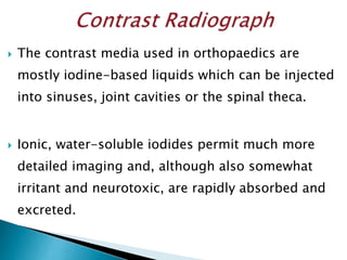  The contrast media used in orthopaedics are
mostly iodine-based liquids which can be injected
into sinuses, joint cavities or the spinal theca.
 Ionic, water-soluble iodides permit much more
detailed imaging and, although also somewhat
irritant and neurotoxic, are rapidly absorbed and
excreted.
 