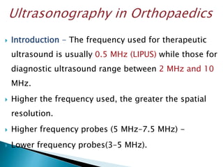  Introduction - The frequency used for therapeutic
ultrasound is usually 0.5 MHz (LIPUS) while those for
diagnostic ultrasound range between 2 MHz and 10
MHz.
 Higher the frequency used, the greater the spatial
resolution.
 Higher frequency probes (5 MHz–7.5 MHz) -
 Lower frequency probes(3–5 MHz).
 
