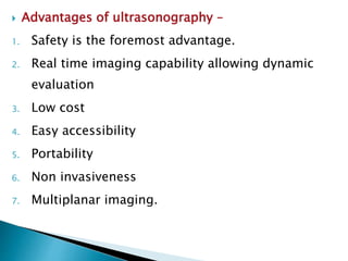  Advantages of ultrasonography –
1. Safety is the foremost advantage.
2. Real time imaging capability allowing dynamic
evaluation
3. Low cost
4. Easy accessibility
5. Portability
6. Non invasiveness
7. Multiplanar imaging.
 