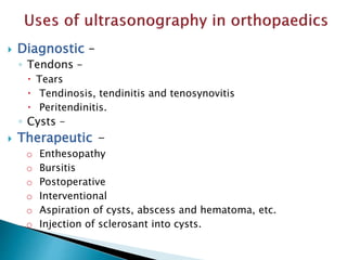  Diagnostic –
◦ Tendons –
 Tears
 Tendinosis, tendinitis and tenosynovitis
 Peritendinitis.
◦ Cysts –
 Therapeutic -
o Enthesopathy
o Bursitis
o Postoperative
o Interventional
o Aspiration of cysts, abscess and hematoma, etc.
o Injection of sclerosant into cysts.
 