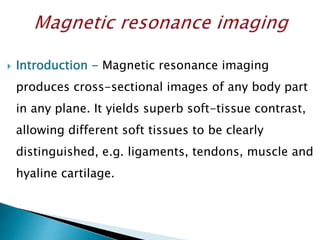  Introduction - Magnetic resonance imaging
produces cross-sectional images of any body part
in any plane. It yields superb soft-tissue contrast,
allowing different soft tissues to be clearly
distinguished, e.g. ligaments, tendons, muscle and
hyaline cartilage.
 