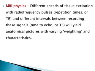  MRI physics – Different speeds of tissue excitation
with radiofrequency pulses (repetition times, or
TR) and different intervals between recording
these signals (time to echo, or TE) will yield
anatomical pictures with varying ‘weighting’ and
characteristics.
 