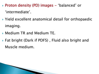  Proton density (PD) images - ‘balanced’ or
‘intermediate’.
 Yield excellent anatomical detail for orthopaedic
imaging.
 Medium TR and Medium TE.
 Fat bright (Dark if PDFS) , Fluid also bright and
Muscle medium.
 