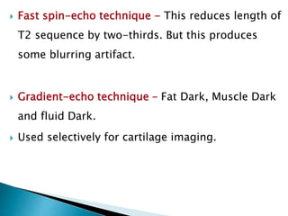  Fast spin-echo technique - This reduces length of
T2 sequence by two-thirds. But this produces
some blurring artifact.
 Gradient-echo technique – Fat Dark, Muscle Dark
and fluid Dark.
 Used selectively for cartilage imaging.
 