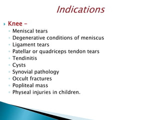  Knee –
◦ Meniscal tears
◦ Degenerative conditions of meniscus
◦ Ligament tears
◦ Patellar or quadriceps tendon tears
◦ Tendinitis
◦ Cysts
◦ Synovial pathology
◦ Occult fractures
◦ Popliteal mass
◦ Physeal injuries in children.
 