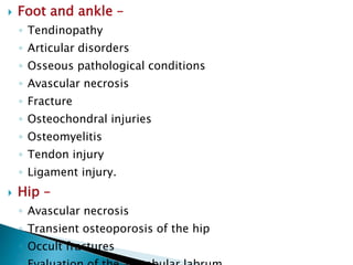  Foot and ankle –
◦ Tendinopathy
◦ Articular disorders
◦ Osseous pathological conditions
◦ Avascular necrosis
◦ Fracture
◦ Osteochondral injuries
◦ Osteomyelitis
◦ Tendon injury
◦ Ligament injury.
 Hip –
◦ Avascular necrosis
◦ Transient osteoporosis of the hip
◦ Occult fractures
 