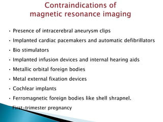 • Presence of intracerebral aneurysm clips
• Implanted cardiac pacemakers and automatic defibrillators
• Bio stimulators
• Implanted infusion devices and internal hearing aids
• Metallic orbital foreign bodies
• Metal external fixation devices
• Cochlear implants
• Ferromagnetic foreign bodies like shell shrapnel.
First-trimester pregnancy
 