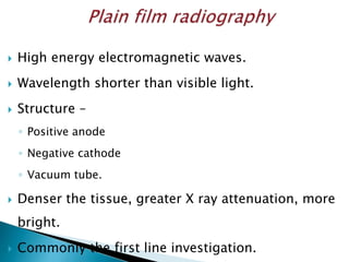  High energy electromagnetic waves.
 Wavelength shorter than visible light.
 Structure –
◦ Positive anode
◦ Negative cathode
◦ Vacuum tube.
 Denser the tissue, greater X ray attenuation, more
bright.
 Commonly the first line investigation.
 