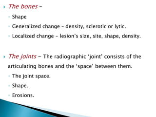  The bones –
◦ Shape
◦ Generalized change – density, sclerotic or lytic.
◦ Localized change - lesion’s size, site, shape, density.
 The joints - The radiographic ‘joint’ consists of the
articulating bones and the ‘space’ between them.
◦ The joint space.
◦ Shape.
◦ Erosions.
 