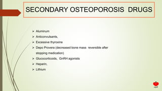 SECONDARY OSTEOPOROSIS DRUGS
 Aluminum
 Anticonvulsants,
 Excessive thyroxine
 Depo Provera (decreased bone mass reversible after
stopping medication)
 Glucocorticoids, GnRH agonists
 Heparin,
 Lithium
 