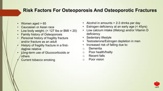Risk Factors For Osteoporosis And Osteoporotic Fractures
• Women aged > 65
• Caucasian or Asian race
• Low body weight; (< 127 lbs or BMI < 20)
• Family history of Osteoporosis
• Personal history of fragility fracture
and/or fracture as an adult
• History of fragility fracture in a first-
degree relative
• Long-term use of Glucocorticoids or
others
• Current tobacco smoking
• Alcohol in amounts > 2-3 drinks per day
• Estrogen deficiency at an early age (< 45yrs)
• Low calcium intake (lifelong) and/or Vitamin D
deficiency
• Sedentary lifestyle
• Testosterone/Estrogen depletion in men
• Increased risk of falling due to:
o Dementia
o Poor health/frailty
o Recent falls
o Poor vision
 