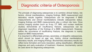 Diagnostic criteria of Osteoporosis
The principle of diagnosing osteoporosis is to combine clinical history, risk
factors, clinical manifestations, imaging findings, BMD measurement and
laboratory results together. Osteoporosis can be diagnosed if BMD
measurements and clinical manifestations indicate osteoporotic status.
Imaging findings and BMD measurements play a critical role here. Once
various imaging studies (such as X-ray, CT, MRI, and nuclear medicine
studies) demonstrate an insufficiency fracture, osteoporosis can be
diagnosed regardless of the findings of a BMD measurement. However,
before the occurrence of insufficiency fracture, the diagnosis is mainly
based on BMD measurement.
It is important to differentiate primary, secondary, or idiopathic osteoporosis,
which should be based on age, sex, history, clinical manifestations,
laboratory results, and imaging findings. Biochemistry laboratory results can
reflect bone formation and bone resorption, aiding classification, differential
diagnose and early evaluation of treatment. However, biochemistry cannot
be used alone for diagnosing osteoporosis.
 