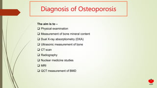 Diagnosis of Osteoporosis
The aim is to –
 Physical examination
 Measurement of bone mineral content
 Dual X-ray absorptiometry (DXA)
 Ultrasonic measurement of bone
 CT scan
 Radiography
 Nuclear medicine studies
 MRI
 QCT measurement of BMD
 