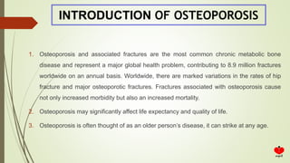 INTRODUCTION OF OSTEOPOROSIS
1. Osteoporosis and associated fractures are the most common chronic metabolic bone
disease and represent a major global health problem, contributing to 8.9 million fractures
worldwide on an annual basis. Worldwide, there are marked variations in the rates of hip
fracture and major osteoporotic fractures. Fractures associated with osteoporosis cause
not only increased morbidity but also an increased mortality.
2. Osteoporosis may significantly affect life expectancy and quality of life.
3. Osteoporosis is often thought of as an older person’s disease, it can strike at any age.
 