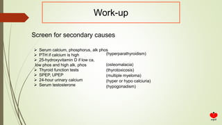 Work-up
Screen for secondary causes
 Serum calcium, phosphorus, alk phos
 PTH if calcium is high
 25-hydroxyvitamin D if low ca,
low phos and high alk. phos
 Thyroid function tests
 SPEP, UPEP
 24-hour urinary calcium
 Serum testosterone
(hyperparathyroidism)
(osteomalacia)
(thyrotoxicosis)
(multiple myeloma)
(hyper or hypo calciuria)
(hypogonadism)
 