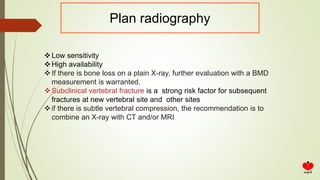 Plan radiography
Low sensitivity
High availability
If there is bone loss on a plain X-ray, further evaluation with a BMD
measurement is warranted.
Subclinical vertebral fracture is a strong risk factor for subsequent
fractures at new vertebral site and other sites
if there is subtle vertebral compression, the recommendation is to
combine an X-ray with CT and/or MRI
 