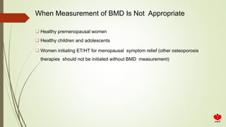 When Measurement of BMD Is Not Appropriate
 Healthy premenopausal women
 Healthy children and adolescents
 Women initiating ET/HT for menopausal symptom relief (other osteoporosis
therapies should not be initiated without BMD measurement)
 