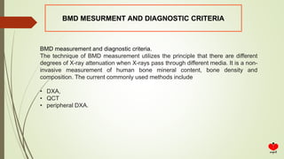 BMD MESURMENT AND DIAGNOSTIC CRITERIA
BMD measurement and diagnostic criteria.
The technique of BMD measurement utilizes the principle that there are different
degrees of X-ray attenuation when X-rays pass through different media. It is a non-
invasive measurement of human bone mineral content, bone density and
composition. The current commonly used methods include
• DXA,
• QCT
• peripheral DXA.
 