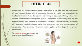 DEFINITION
• Osteoporosis is a systemic skeletal disease characterized by low bone mass and deterioration
of bone microarchitecture with a consequent increase in fragility and susceptibility to
insufficiency fracture. It can be classified as primary or secondary. Primary osteoporosis
includes post-menopausal osteoporosis (type I), osteoporosis in the elderly (type II), and
idiopathic osteoporosis (including in adolescents). Secondary osteoporosis refers to patients
with underlying metabolic disease and/or drug induced or from other obvious causes of
osteoporosis. This consensus document mainly applies to the diagnosis of primary
osteoporosis.
• The vertebrae .wrists ,and hips are the
most common sites of fractures
 