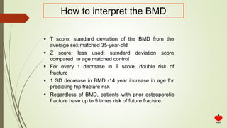 How to interpret the BMD
 T score: standard deviation of the BMD from the
average sex matched 35-year-old
 Z score: less used; standard deviation score
compared to age matched control
 For every 1 decrease in T score, double risk of
fracture
 1 SD decrease in BMD -14 year increase in age for
predicting hip fracture risk
 Regardless of BMD, patients with prior osteoporotic
fracture have up to 5 times risk of future fracture.
 